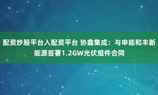 配资炒股平台入配资平台 协鑫集成：与申能和丰新能源签署1.2GW光伏组件合同