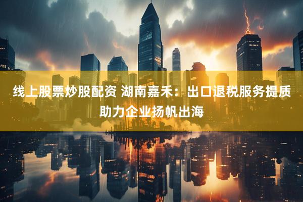 线上股票炒股配资 湖南嘉禾：出口退税服务提质助力企业扬帆出海
