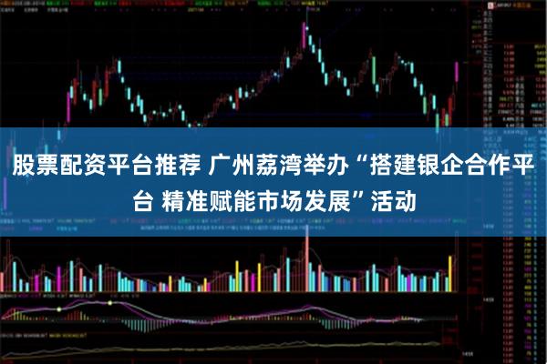 股票配资平台推荐 广州荔湾举办“搭建银企合作平台 精准赋能市场发展”活动