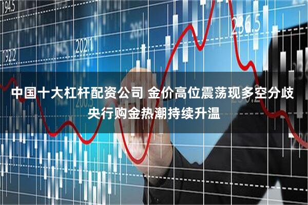 中国十大杠杆配资公司 金价高位震荡现多空分歧 央行购金热潮持续升温