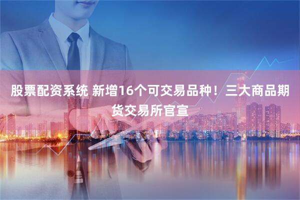 股票配资系统 新增16个可交易品种！三大商品期货交易所官宣