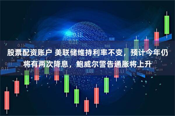 股票配资账户 美联储维持利率不变，预计今年仍将有两次降息，鲍威尔警告通胀将上升