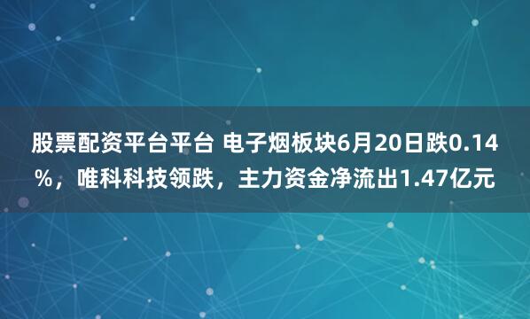 股票配资平台平台 电子烟板块6月20日跌0.14%，唯科科技领跌，主力资金净流出1.47亿元