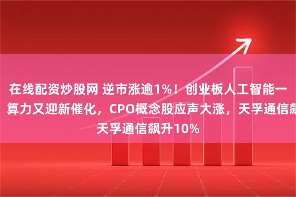 在线配资炒股网 逆市涨逾1%！创业板人工智能一枝独秀！算力又迎新催化，CPO概念股应声大涨，天孚通信飙升10%