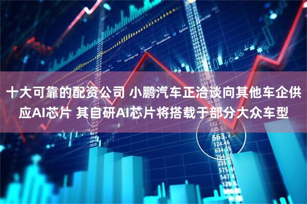 十大可靠的配资公司 小鹏汽车正洽谈向其他车企供应AI芯片 其自研AI芯片将搭载于部分大众车型