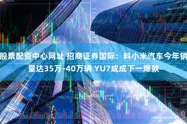 股票配资中心网址 招商证券国际：料小米汽车今年销量达35万-40万辆 YU7或成下一爆款