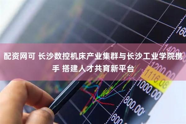 配资网可 长沙数控机床产业集群与长沙工业学院携手 搭建人才共育新平台