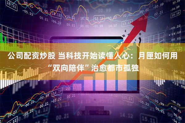 公司配资炒股 当科技开始读懂人心：月匣如何用“双向陪伴”治愈都市孤独