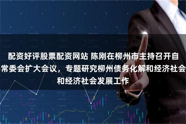 配资好评股票配资网站 陈刚在柳州市主持召开自治区党委常委会扩大会议，专题研究柳州债务化解和经济社会发展工作
