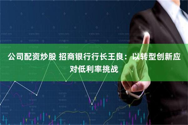 公司配资炒股 招商银行行长王良：以转型创新应对低利率挑战