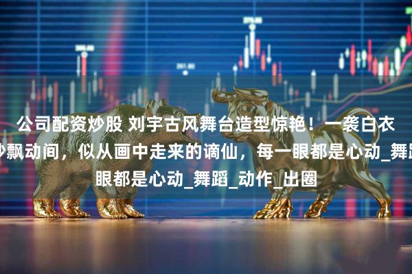 公司配资炒股 刘宇古风舞台造型惊艳！一袭白衣持纸伞，轻纱飘动间，似从画中走来的谪仙，每一眼都是心动_舞蹈_动作_出圈