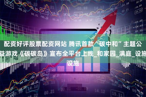 配资好评股票配资网站 腾讯首款“碳中和”主题公益游戏《碳碳岛》宣布全平台上线_和家园_满庭_设施