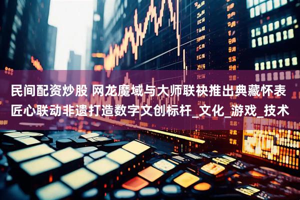 民间配资炒股 网龙魔域与大师联袂推出典藏怀表 匠心联动非遗打造数字文创标杆_文化_游戏_技术
