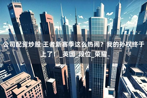 公司配资炒股 王者新赛季这么热闹？我的孙权终于上了！_英国_段位_荣耀