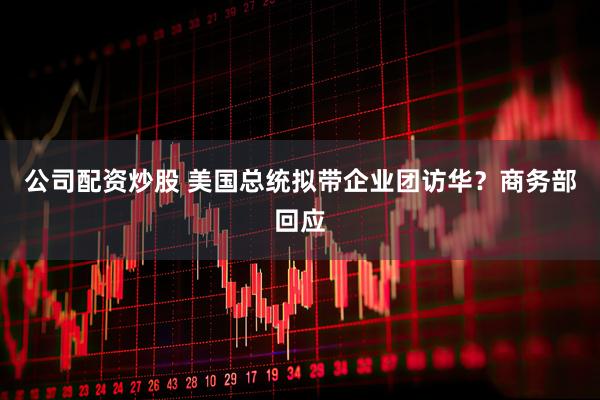 公司配资炒股 美国总统拟带企业团访华？商务部回应