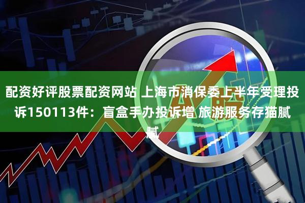 配资好评股票配资网站 上海市消保委上半年受理投诉150113件：盲盒手办投诉增 旅游服务存猫腻