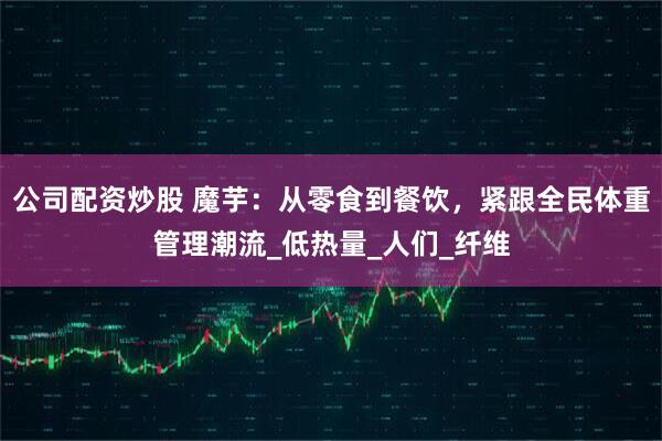 公司配资炒股 魔芋：从零食到餐饮，紧跟全民体重管理潮流_低热量_人们_纤维