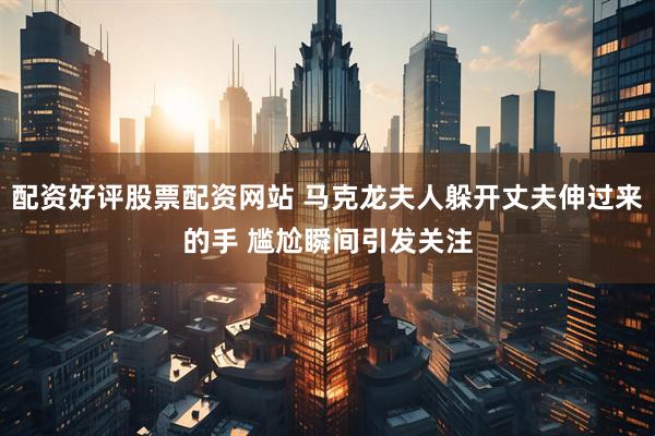 配资好评股票配资网站 马克龙夫人躲开丈夫伸过来的手 尴尬瞬间引发关注