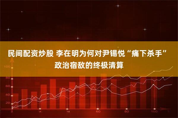 民间配资炒股 李在明为何对尹锡悦“痛下杀手” 政治宿敌的终极清算