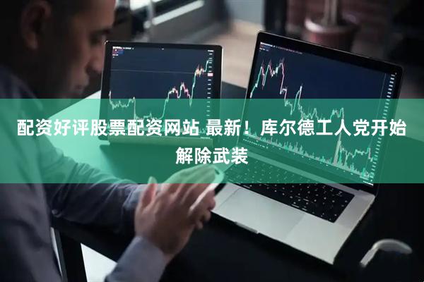 配资好评股票配资网站 最新！库尔德工人党开始解除武装