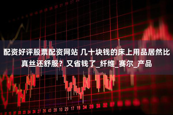 配资好评股票配资网站 几十块钱的床上用品居然比真丝还舒服？又省钱了_纤维_赛尔_产品