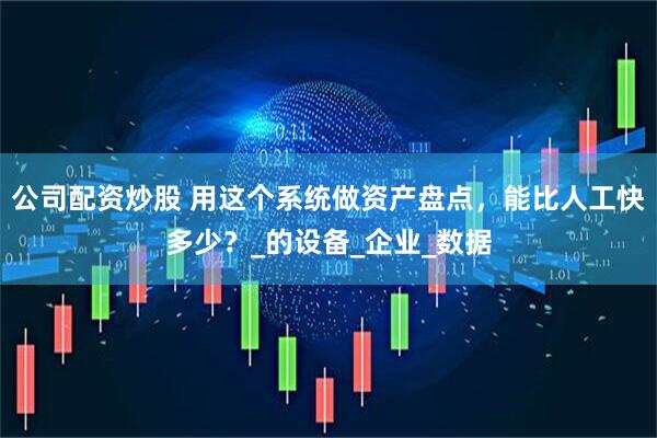 公司配资炒股 用这个系统做资产盘点，能比人工快多少？_的设备_企业_数据