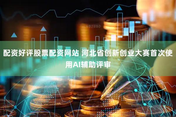配资好评股票配资网站 河北省创新创业大赛首次使用AI辅助评审