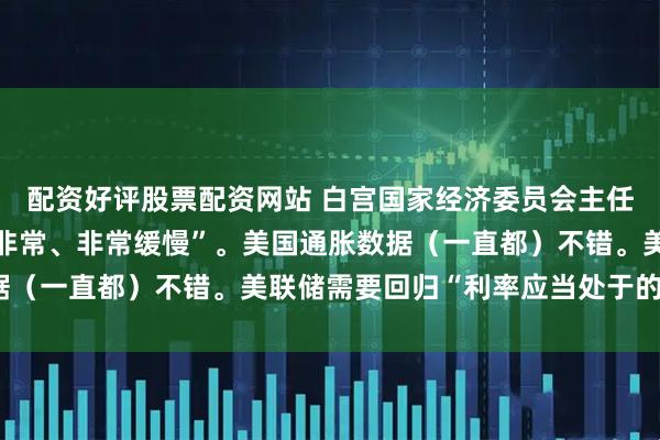 配资好评股票配资网站 白宫国家经济委员会主任哈塞特：美联储动作“非常、非常缓慢”。美国通胀数据（一直都）不错。美联储需要回归“利率应当处于的曲线”