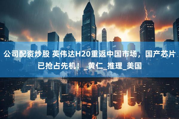 公司配资炒股 英伟达H20重返中国市场，国产芯片已抢占先机！_黄仁_推理_美国
