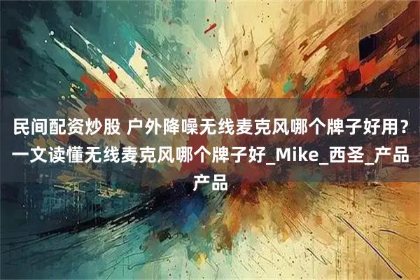 民间配资炒股 户外降噪无线麦克风哪个牌子好用？一文读懂无线麦克风哪个牌子好_Mike_西圣_产品