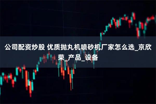 公司配资炒股 优质抛丸机喷砂机厂家怎么选_京欣荣_产品_设备