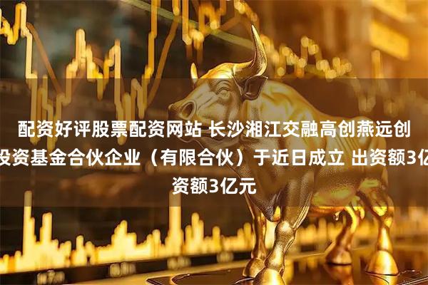 配资好评股票配资网站 长沙湘江交融高创燕远创业投资基金合伙企业（有限合伙）于近日成立 出资额3亿元
