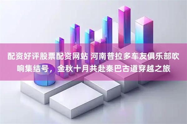 配资好评股票配资网站 河南普拉多车友俱乐部吹响集结号，金秋十月共赴秦巴古道穿越之旅