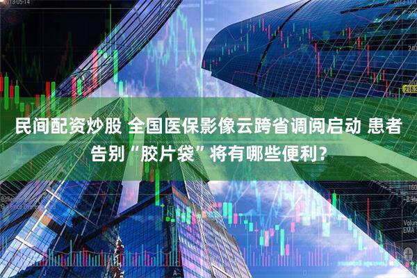 民间配资炒股 全国医保影像云跨省调阅启动 患者告别“胶片袋”将有哪些便利？