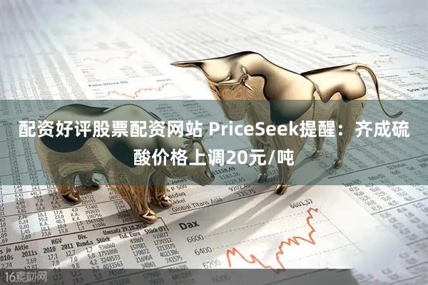 配资好评股票配资网站 PriceSeek提醒：齐成硫酸价格上调20元/吨