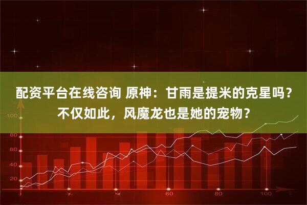 配资平台在线咨询 原神：甘雨是提米的克星吗？不仅如此，风魔龙也是她的宠物？