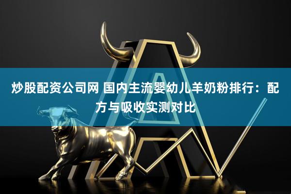 炒股配资公司网 国内主流婴幼儿羊奶粉排行：配方与吸收实测对比