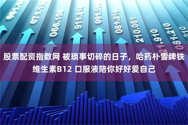 股票配资指数网 被琐事切碎的日子，哈药朴雪牌铁维生素B12 口服液陪你好好爱自己