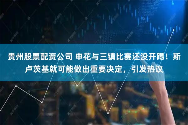 贵州股票配资公司 申花与三镇比赛还没开踢！斯卢茨基就可能做出重要决定，引发热议