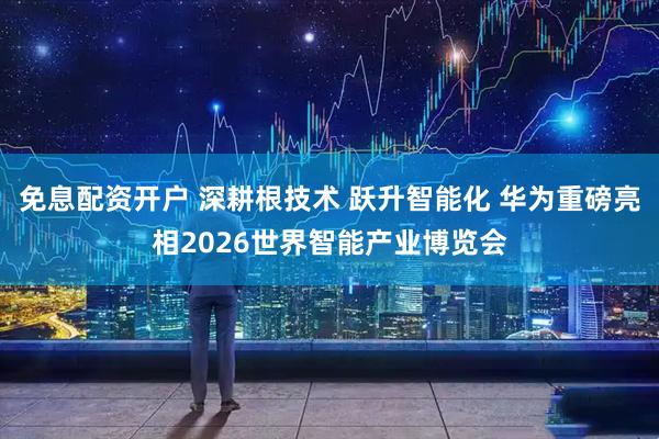 免息配资开户 深耕根技术 跃升智能化 华为重磅亮相2026世界智能产业博览会