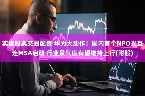 实盘股票交易配资 华为大动作!国内首个NPO光互连MSA启动 行业景气度有望维持上行(附股)